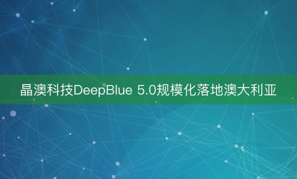 晶澳科技DeepBlue 5.0规模化落地澳大利亚