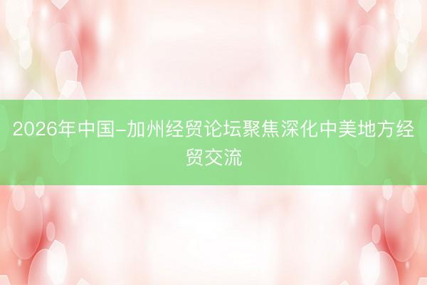 2026年中国-加州经贸论坛聚焦深化中美地方经贸交流