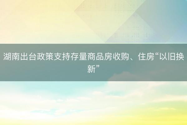 湖南出台政策支持存量商品房收购、住房“以旧换新”