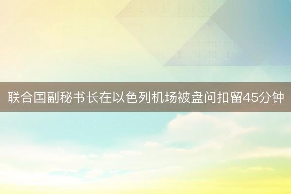 联合国副秘书长在以色列机场被盘问扣留45分钟