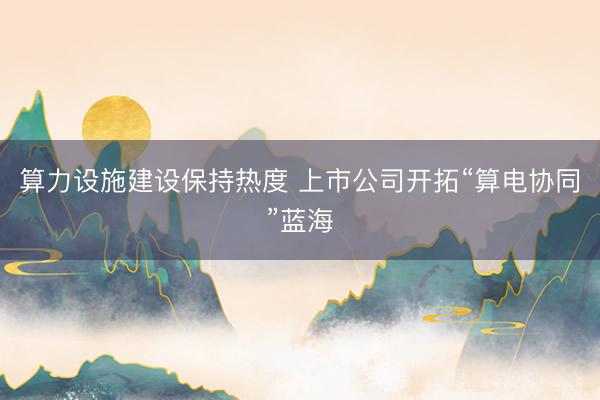 算力设施建设保持热度 上市公司开拓“算电协同”蓝海