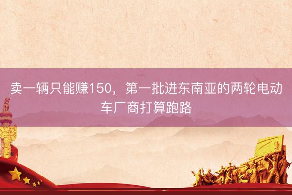 卖一辆只能赚150，第一批进东南亚的两轮电动车厂商打算跑路