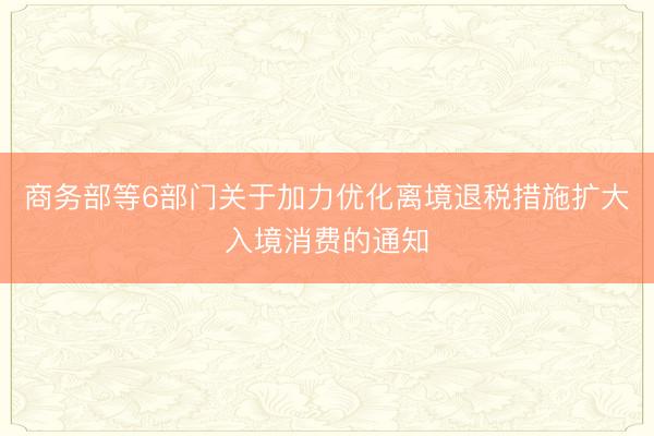 商务部等6部门关于加力优化离境退税措施扩大入境消费的通知
