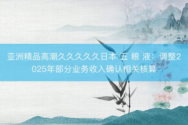 亚洲精品高潮久久久久久日本 五 粮 液：调整2025年部分业务收入确认相关核算
