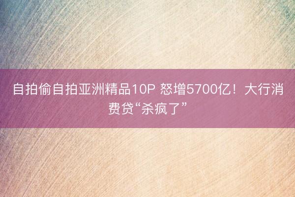 自拍偷自拍亚洲精品10P 怒增5700亿！大行消费贷“杀疯了”