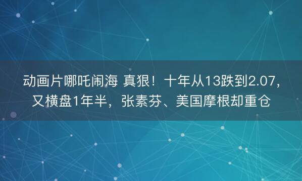 动画片哪吒闹海 真狠！十年从13跌到2.07，又横盘1年半，张素芬、美国摩根却重仓