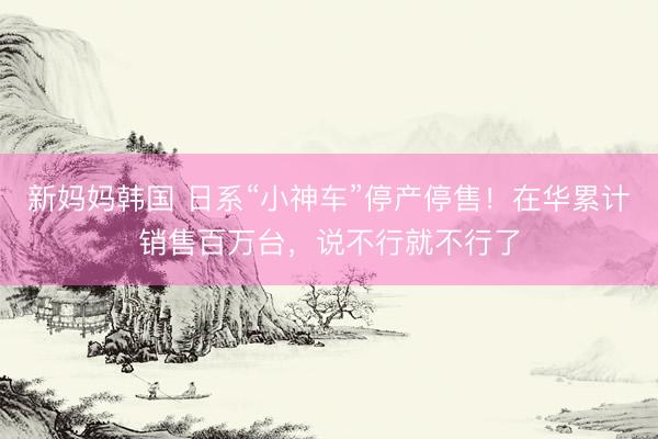 新妈妈韩国 日系“小神车”停产停售！在华累计销售百万台，说不行就不行了