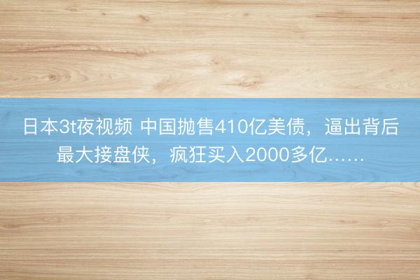 日本3t夜视频 中国抛售410亿美债，逼出背后最大接盘侠，疯狂买入2000多亿……