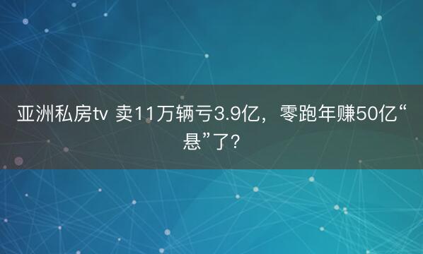 亚洲私房tv 卖11万辆亏3.9亿，零跑年赚50亿“悬”了？