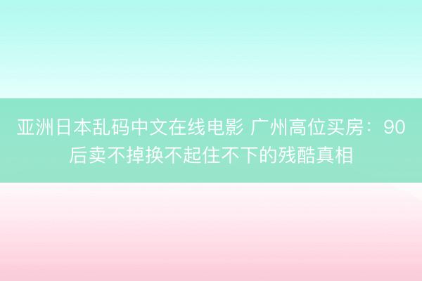 亚洲日本乱码中文在线电影 广州高位买房：90后卖不掉换不起住不下的残酷真相