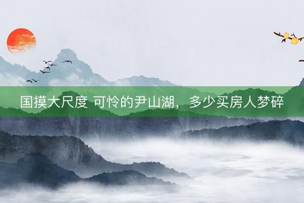 国摸大尺度 可怜的尹山湖，多少买房人梦碎