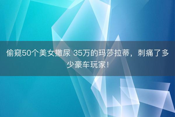 偷窥50个美女撒尿 35万的玛莎拉蒂，刺痛了多少豪车玩家！