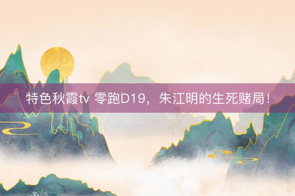 特色秋霞tv 零跑D19，朱江明的生死赌局！