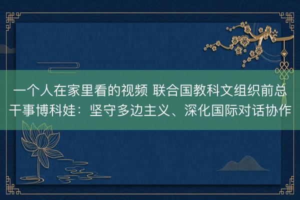 一个人在家里看的视频 联合国教科文组织前总干事博科娃：坚守多边主义、深化国际对话协作