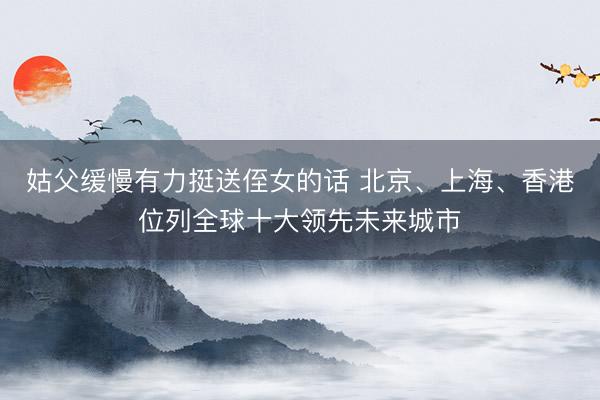 姑父缓慢有力挺送侄女的话 北京、上海、香港位列全球十大领先未来城市