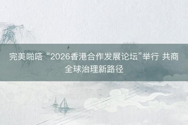 完美啪嗒 “2026香港合作发展论坛”举行 共商全球治理新路径