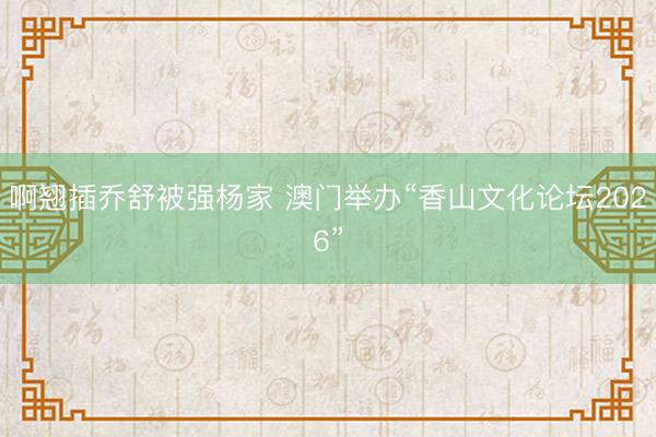 啊翘插乔舒被强杨家 澳门举办“香山文化论坛2026”