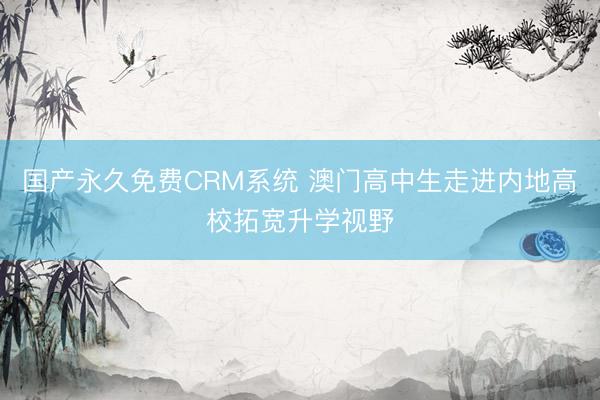 国产永久免费CRM系统 澳门高中生走进内地高校拓宽升学视野