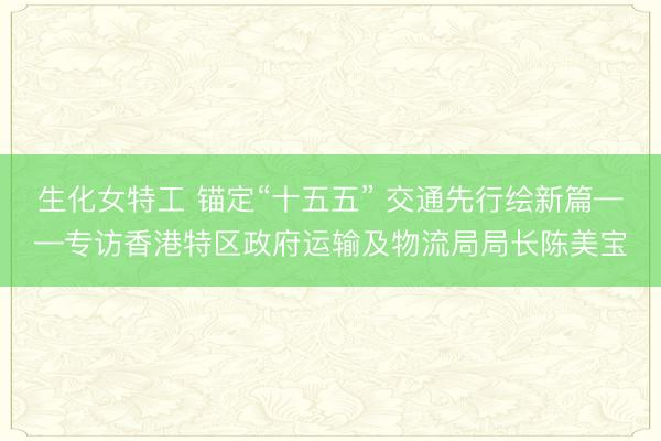 生化女特工 锚定“十五五” 交通先行绘新篇——专访香港特区政府运输及物流局局长陈美宝