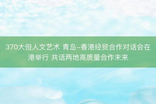 370大但人文艺术 青岛-香港经贸合作对话会在港举行 共话两地高质量合作未来