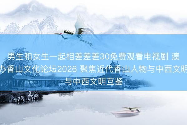 男生和女生一起相差差差30免费观看电视剧 澳门举办香山文化论坛2026 聚焦近代香山人物与中西文明互鉴