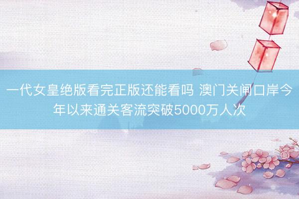一代女皇绝版看完正版还能看吗 澳门关闸口岸今年以来通关客流突破5000万人次
