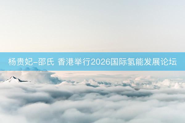 杨贵妃-邵氏 香港举行2026国际氢能发展论坛
