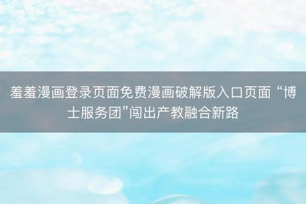 羞羞漫画登录页面免费漫画破解版入口页面 “博士服务团”闯出产教融合新路