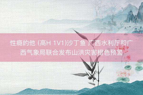 性瘾的他 (高H 1V1)沙丁鱼 广西水利厅和广西气象局联合发布山洪灾害橙色预警