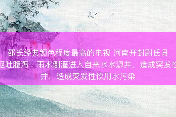 邵氏经典颜色程度最高的电视 河南开封尉氏县通报有居民呕吐腹泻：雨水倒灌进入自来水水源井，造成突发性饮用水污染
