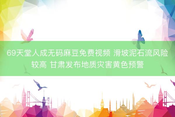 69天堂人成无码麻豆免费视频 滑坡泥石流风险较高 甘肃发布地质灾害黄色预警