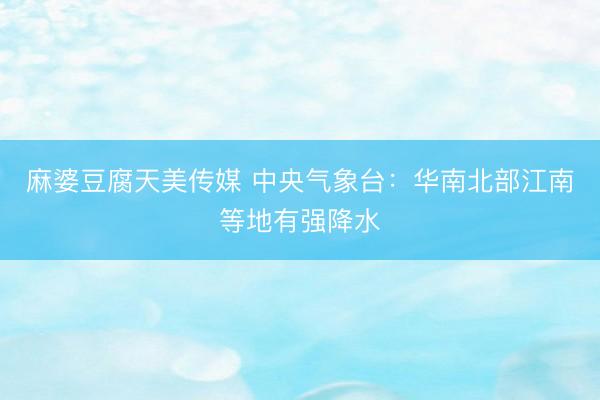 麻婆豆腐天美传媒 中央气象台：华南北部江南等地有强降水