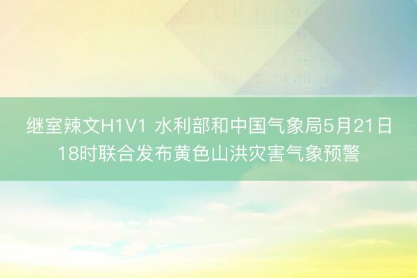 继室辣文H1V1 水利部和中国气象局5月21日18时联合发布黄色山洪灾害气象预警
