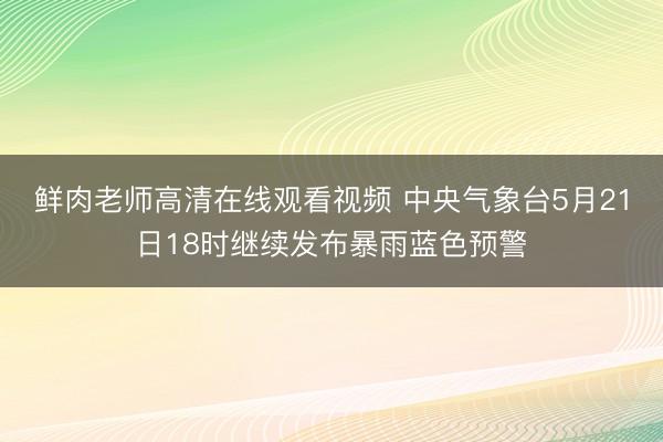 鲜肉老师高清在线观看视频 中央气象台5月21日18时继续发布暴雨蓝色预警