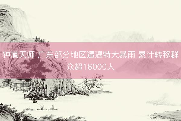 钟馗天师 广东部分地区遭遇特大暴雨 累计转移群众超16000人