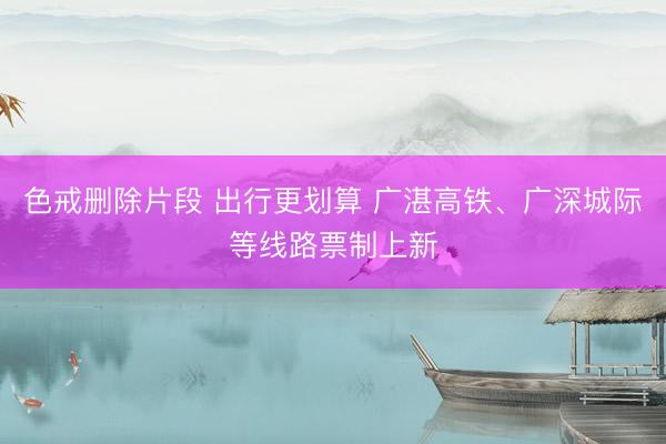 色戒删除片段 出行更划算 广湛高铁、广深城际等线路票制上新