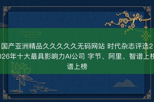 国产亚洲精品久久久久久无码网站 时代杂志评选2026年十大最具影响力AI公司 字节、阿里、智谱上榜
