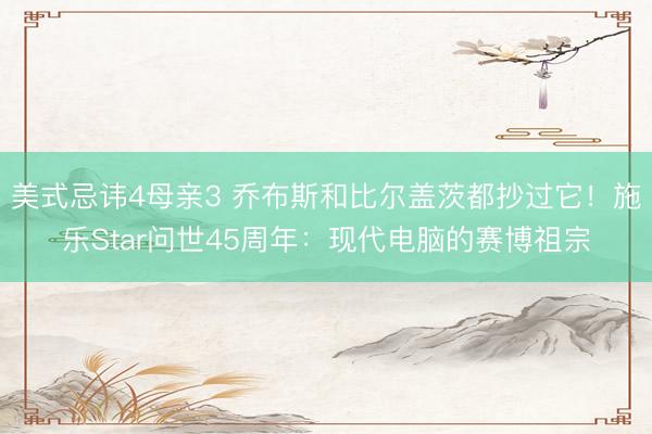 美式忌讳4母亲3 乔布斯和比尔盖茨都抄过它！施乐Star问世45周年：现代电脑的赛博祖宗