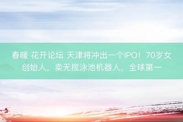 春暖 花开论坛 天津将冲出一个IPO！70岁女创始人，卖无揽泳池机器人，全球第一