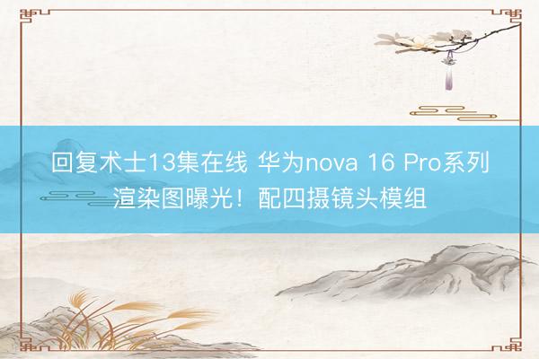 回复术士13集在线 华为nova 16 Pro系列渲染图曝光！配四摄镜头模组
