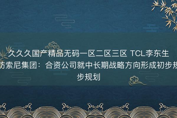 久久久国产精品无码一区二区三区 TCL李东生拜访索尼集团：合资公司就中长期战略方向形成初步规划