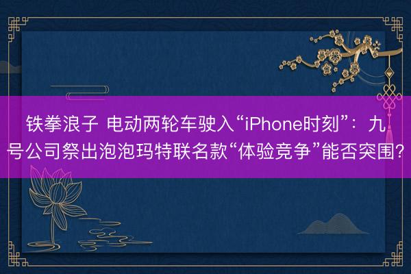 铁拳浪子 电动两轮车驶入“iPhone时刻”：九号公司祭出泡泡玛特联名款“体验竞争”能否突围？