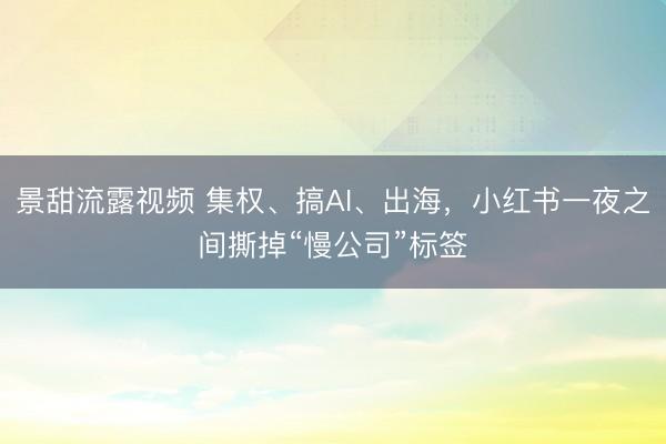 景甜流露视频 集权、搞AI、出海，小红书一夜之间撕掉“慢公司”标签