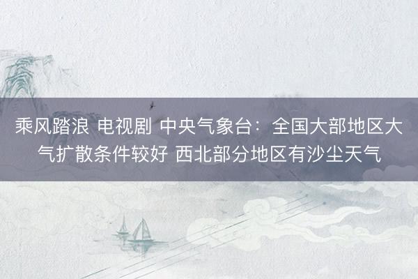 乘风踏浪 电视剧 中央气象台：全国大部地区大气扩散条件较好 西北部分地区有沙尘天气