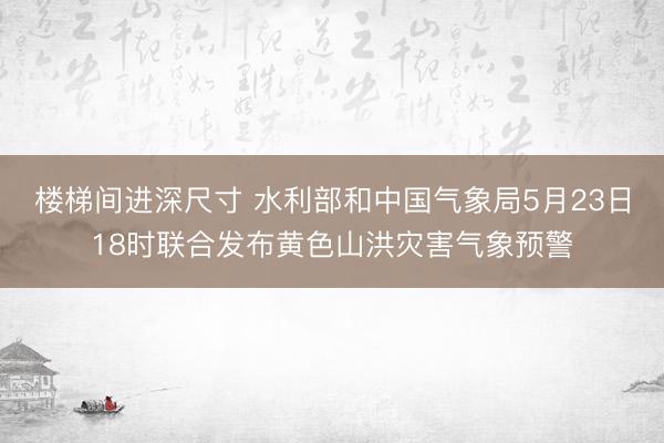 楼梯间进深尺寸 水利部和中国气象局5月23日18时联合发布黄色山洪灾害气象预警