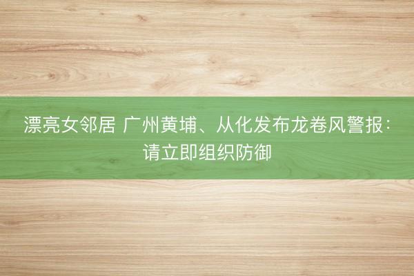 漂亮女邻居 广州黄埔、从化发布龙卷风警报：请立即组织防御
