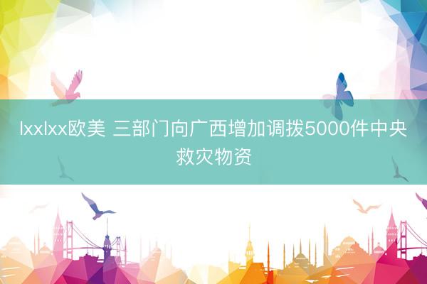lxxlxx欧美 三部门向广西增加调拨5000件中央救灾物资