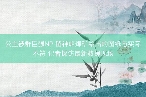 公主被群臣强NP 留神峪煤矿给出的图纸与实际不符 记者探访最新救援现场