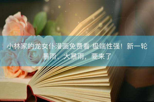 小林家的龙女仆漫画免费看 极端性强！新一轮暴雨、大暴雨，要来了
