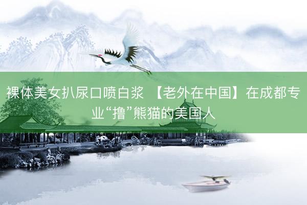 裸体美女扒尿口喷白浆 【老外在中国】在成都专业“撸”熊猫的美国人